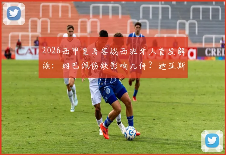 2026西甲皇马客战西班牙人首发解读:姆巴佩伤缺影响几何?迪亚斯搭档维尼修斯锋线组合实战效果前瞻