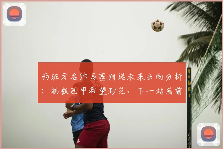 西班牙名帅马塞利诺未来去向分析:执教西甲希望渺茫,下一站或前往英超意甲等联赛