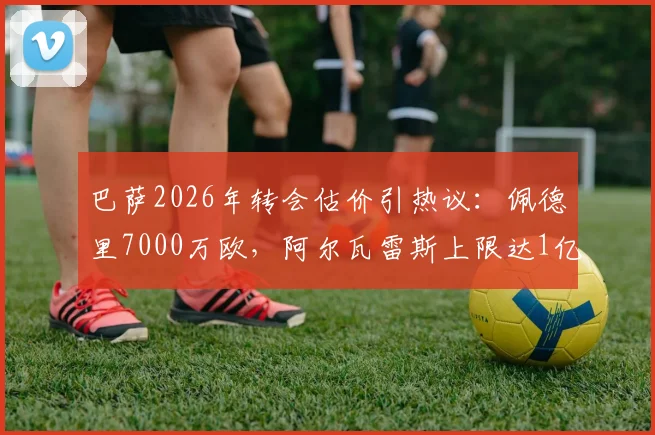 巴萨2026年转会估价引热议:佩德里7000万欧,阿尔瓦雷斯上限达1亿,球员身价背后的逻辑深度解读