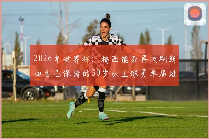 2026年世界杯：梅西能否再次刷新由自己保持的30岁以上球员单届进球纪录？最新数据深度解读