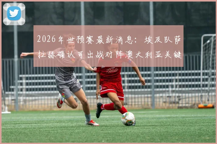2026年世预赛最新消息：埃及队萨拉赫确认可出战对阵澳大利亚关键战，足协副主席官宣