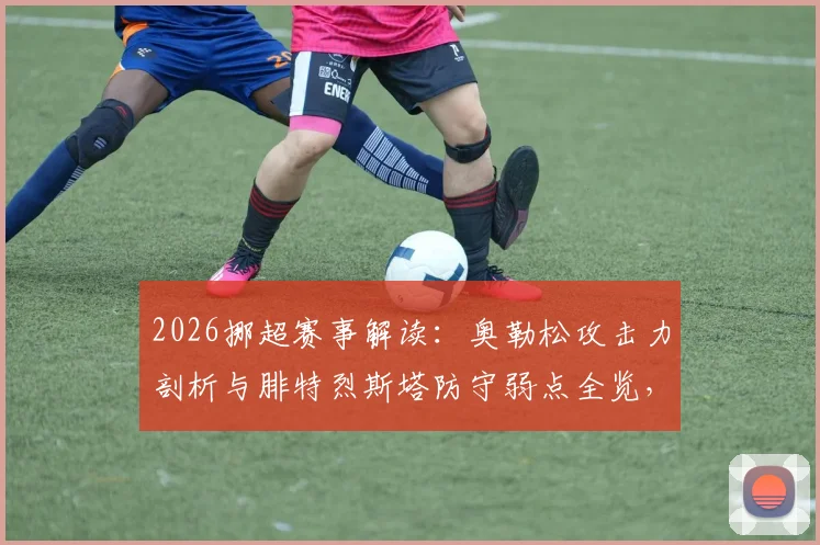2026挪超赛事解读:奥勒松攻击力剖析与腓特烈斯塔防守弱点全览,附历史交锋数据与关键看点解析
