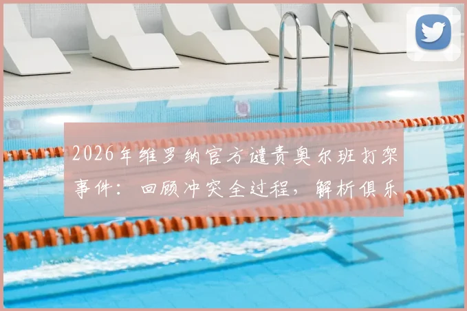 2026年维罗纳官方谴责奥尔班打架事件:回顾冲突全过程,解析俱乐部处罚依据与意甲纪律现状