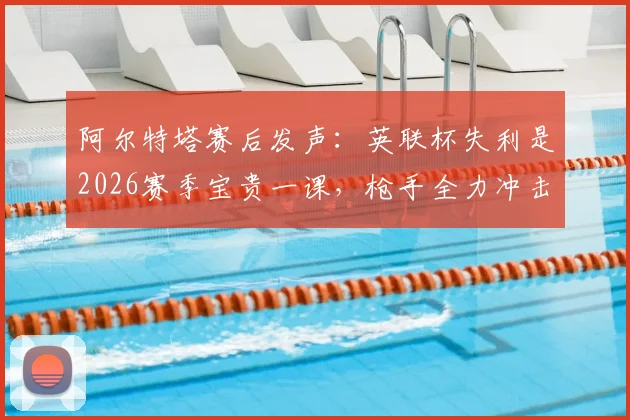 阿尔特塔赛后发声：英联杯失利是2026赛季宝贵一课，枪手全力冲击英超冠军之路分析