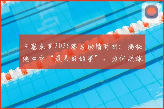 卡塞米罗2026赛后动情时刻:揭秘他口中“最美好的事”,为何说球迷才是俱乐部灵魂?附完整采访解读