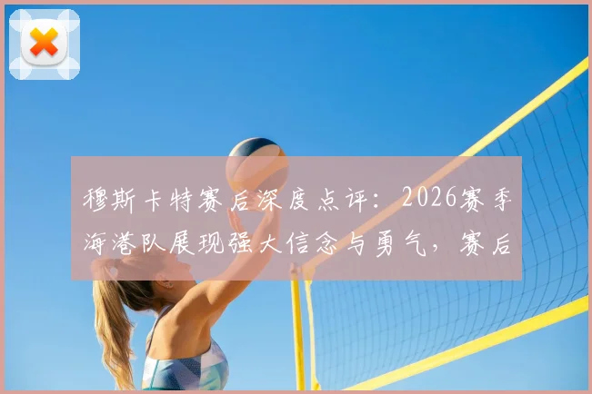 穆斯卡特赛后深度点评：2026赛季海港队展现强大信念与勇气，赛后发布会透露哪些关键信息？