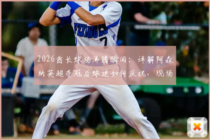 2026酋长球场沸腾瞬间：详解阿森纳英超夺冠后球迷如何庆祝，现场图集与欢乐指南