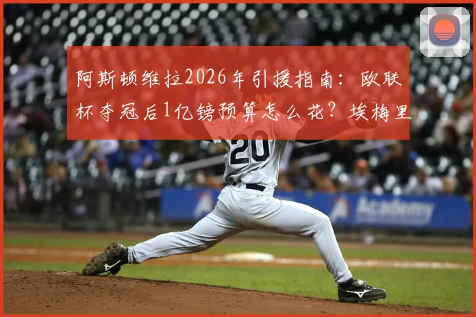 阿斯顿维拉2026年引援指南:欧联杯夺冠后1亿镑预算怎么花?埃梅里目标球员与阵容补强分析