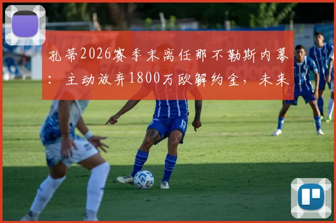 孔蒂2026赛季末离任那不勒斯内幕:主动放弃1800万欧解约金,未来去向何方?