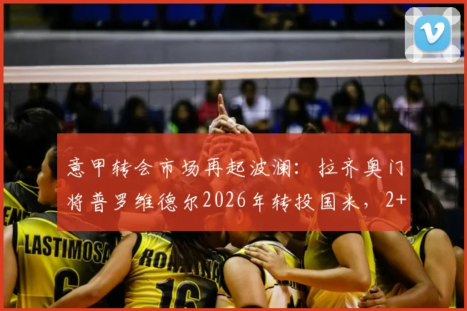 意甲转会市场再起波澜:拉齐奥门将普罗维德尔2026年转投国米,2+1合同细节曝光