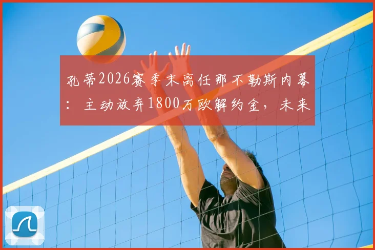 孔蒂2026赛季末离任那不勒斯内幕:主动放弃1800万欧解约金,未来去向何方?