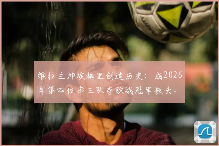 维拉主帅埃梅里创造历史：成2026年第四位率三队夺欧战冠军教头，与穆帅贝帅齐名
