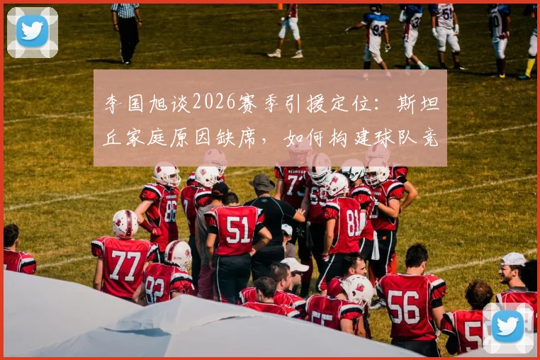 李国旭谈2026赛季引援定位：斯坦丘家庭原因缺席，如何构建球队竞争力成关键