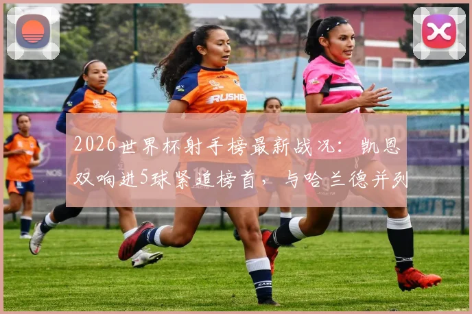 2026世界杯射手榜最新战况：凯恩双响进5球紧追榜首，与哈兰德并列第三，金靴争夺白热化
