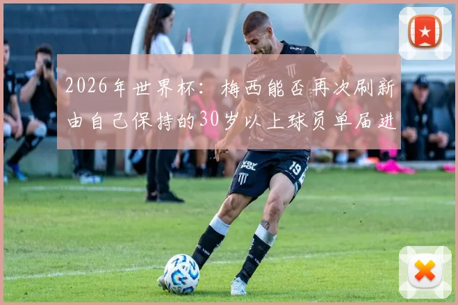 2026年世界杯：梅西能否再次刷新由自己保持的30岁以上球员单届进球纪录？最新数据深度解读