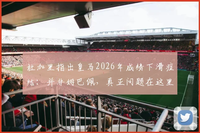 杜加里指出皇马2026年成绩下滑症结：并非姆巴佩，真正问题在这里