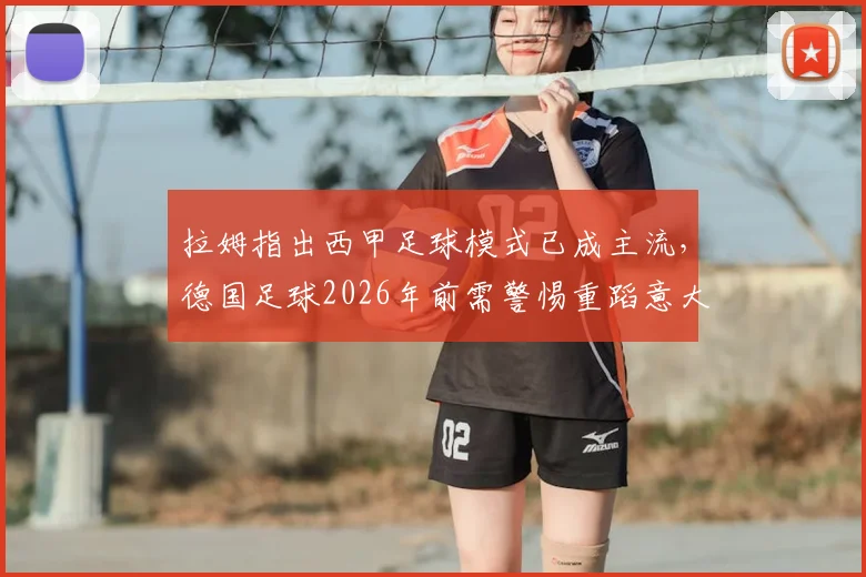 拉姆指出西甲足球模式已成主流，德国足球2026年前需警惕重蹈意大利覆辙，青训体系改革是关键