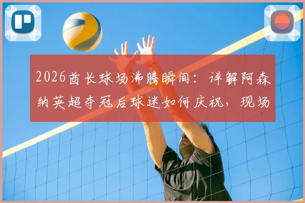 2026酋长球场沸腾瞬间:详解阿森纳英超夺冠后球迷如何庆祝,现场图集与欢乐指南