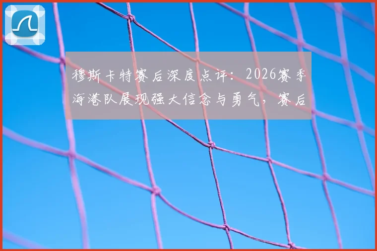 穆斯卡特赛后深度点评:2026赛季海港队展现强大信念与勇气,赛后发布会透露哪些关键信息?