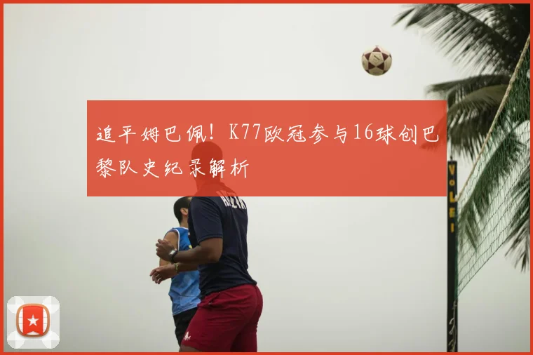 追平姆巴佩!K77欧冠参与16球创巴黎队史纪录解析