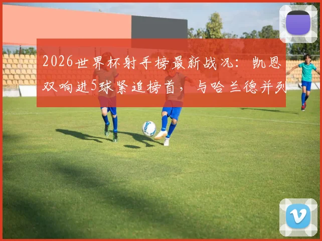 2026世界杯射手榜最新战况：凯恩双响进5球紧追榜首，与哈兰德并列第三，金靴争夺白热化