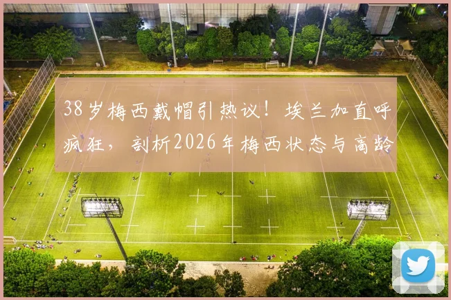 38岁梅西戴帽引热议！埃兰加直呼疯狂，剖析2026年梅西状态与高龄球星如何保持巅峰