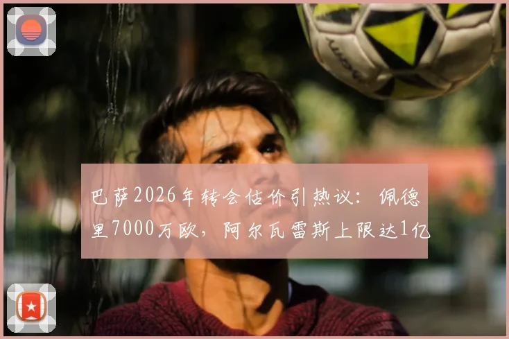 巴萨2026年转会估价引热议：佩德里7000万欧，阿尔瓦雷斯上限达1亿，球员身价背后的逻辑深度解读