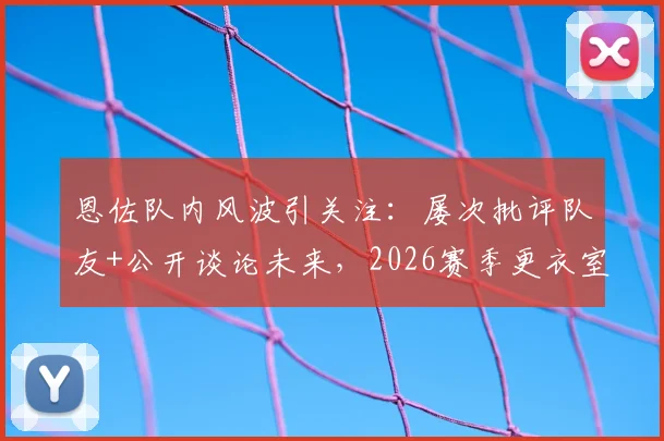 恩佐队内风波引关注：屡次批评队友+公开谈论未来，2026赛季更衣室危机如何化解？
