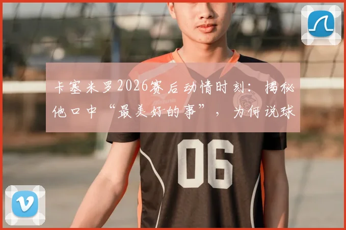 卡塞米罗2026赛后动情时刻：揭秘他口中“最美好的事”，为何说球迷才是俱乐部灵魂？附完整采访解读