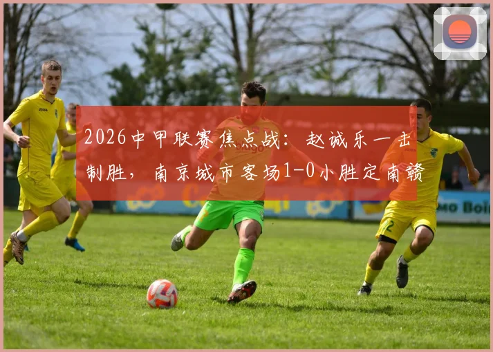 2026中甲联赛焦点战：赵诚乐一击制胜，南京城市客场1-0小胜定南赣联，半场战报与积分榜变动解读
