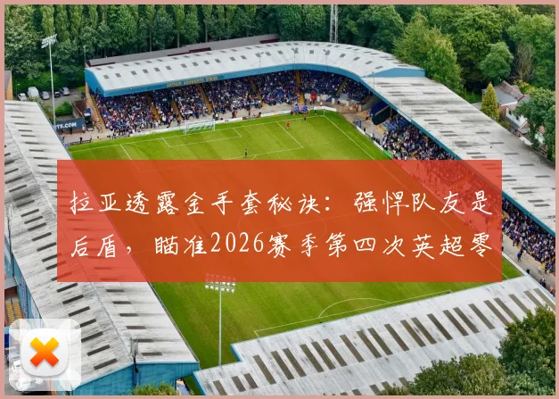 拉亚透露金手套秘诀：强悍队友是后盾，瞄准2026赛季第四次英超零封王