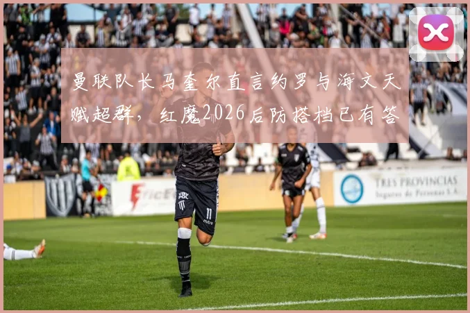 曼联队长马奎尔直言约罗与海文天赋超群，红魔2026后防搭档已有答案