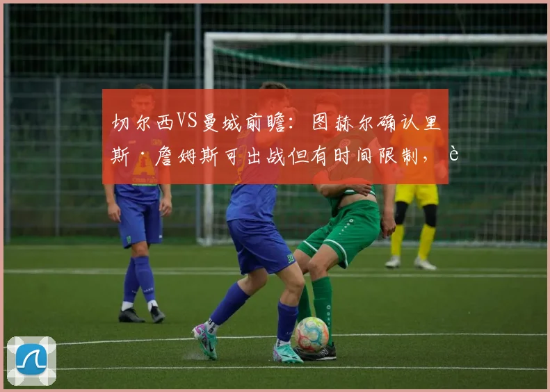 切尔西VS曼城前瞻：图赫尔确认里斯·詹姆斯可出战但有时间限制，详解蓝军2026赛季防守哈兰德的针对性战术部署