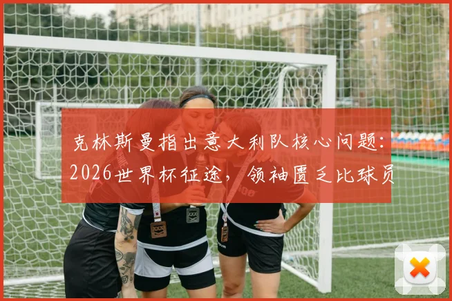 克林斯曼指出意大利队核心问题:2026世界杯征途,领袖匮乏比球员失误更致命
