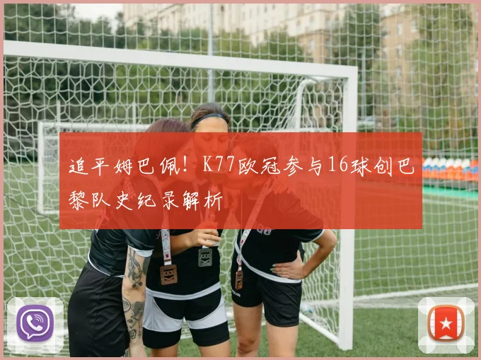 追平姆巴佩!K77欧冠参与16球创巴黎队史纪录解析