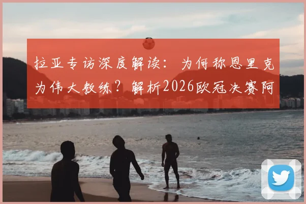 拉亚专访深度解读：为何称恩里克为伟大教练？解析2026欧冠决赛阿森纳定位球制胜战术与展望