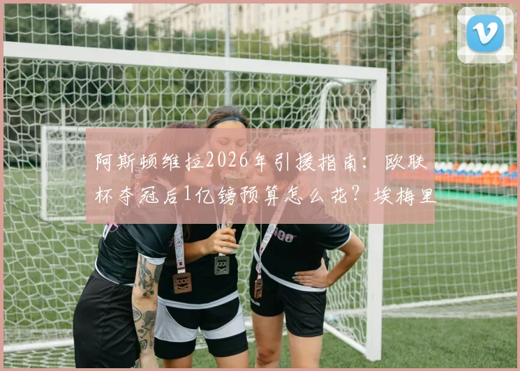 阿斯顿维拉2026年引援指南：欧联杯夺冠后1亿镑预算怎么花？埃梅里目标球员与阵容补强分析