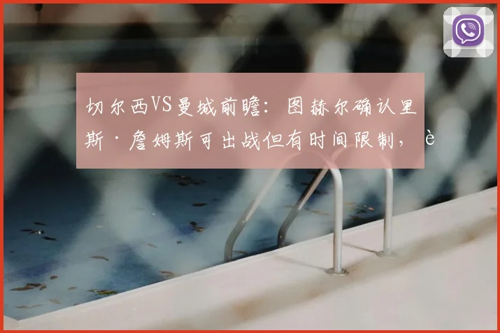 切尔西VS曼城前瞻:图赫尔确认里斯·詹姆斯可出战但有时间限制,详解蓝军2026赛季防守哈兰德的针对性战术部署