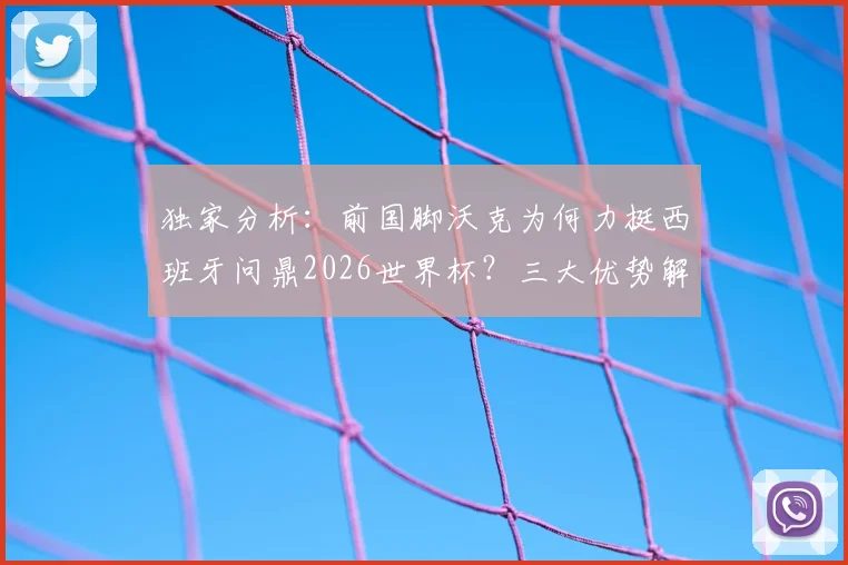 独家分析:前国脚沃克为何力挺西班牙问鼎2026世界杯?三大优势解读其“控球与掌控力”