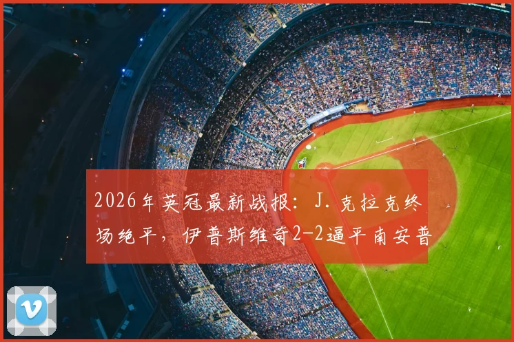 2026年英冠最新战报:J.克拉克终场绝平,伊普斯维奇2-2逼平南安普顿,赛事回顾与积分榜解析