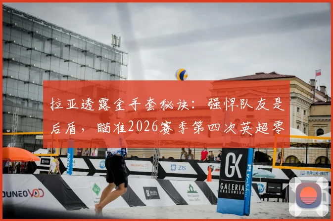 拉亚透露金手套秘诀：强悍队友是后盾，瞄准2026赛季第四次英超零封王