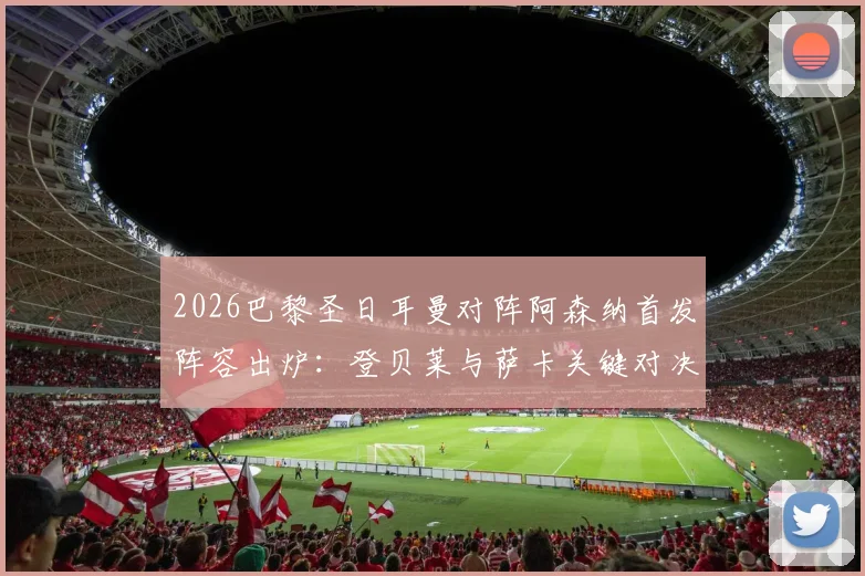 2026巴黎圣日耳曼对阵阿森纳首发阵容出炉:登贝莱与萨卡关键对决解析,哲凯赖什替补原因探讨