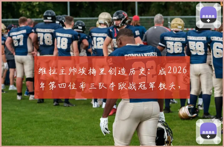 维拉主帅埃梅里创造历史：成2026年第四位率三队夺欧战冠军教头，与穆帅贝帅齐名