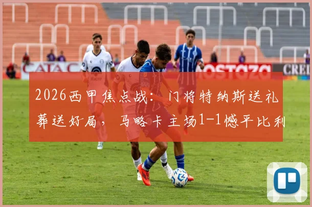 2026西甲焦点战:门将特纳斯送礼葬送好局,马略卡主场1-1憾平比利亚雷亚尔,全场技术统计与战术复盘