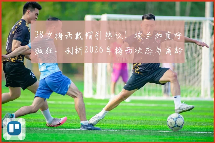 38岁梅西戴帽引热议！埃兰加直呼疯狂，剖析2026年梅西状态与高龄球星如何保持巅峰