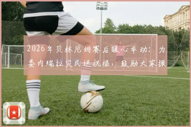 2026年贝林厄姆赛后暖心举动:为委内瑞拉灾民送祝福,鼓励大家振作的原话曝光