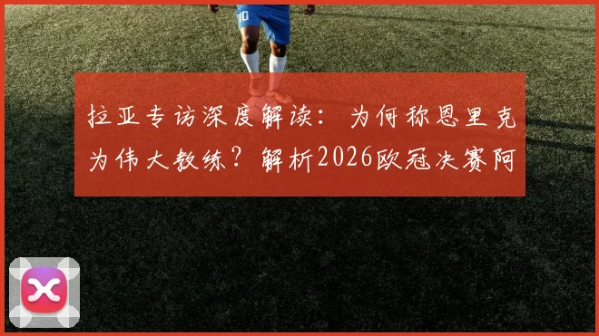 拉亚专访深度解读:为何称恩里克为伟大教练?解析2026欧冠决赛阿森纳定位球制胜战术与展望