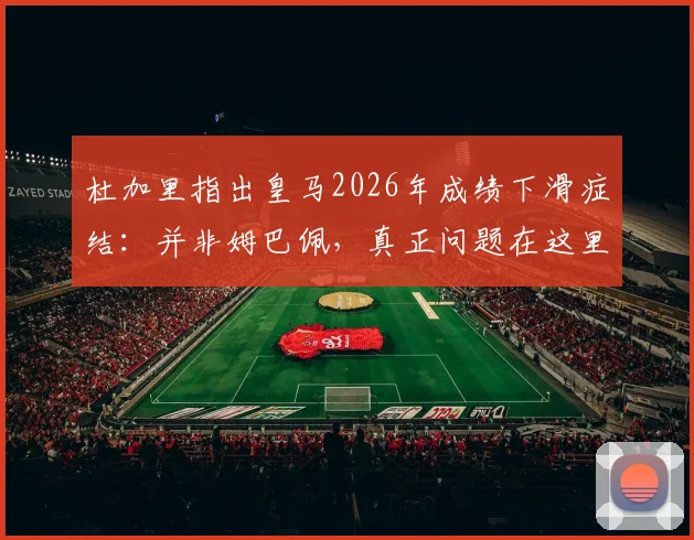 杜加里指出皇马2026年成绩下滑症结：并非姆巴佩，真正问题在这里